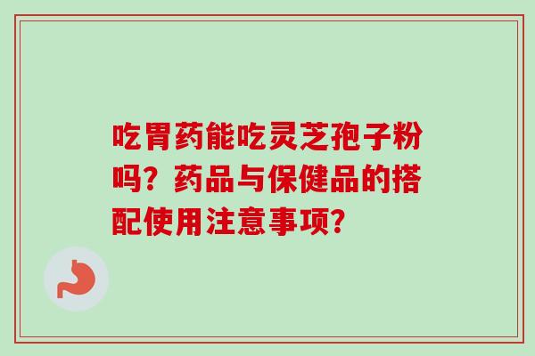 吃胃药能吃灵芝孢子粉吗？药品与保健品的搭配使用注意事项？