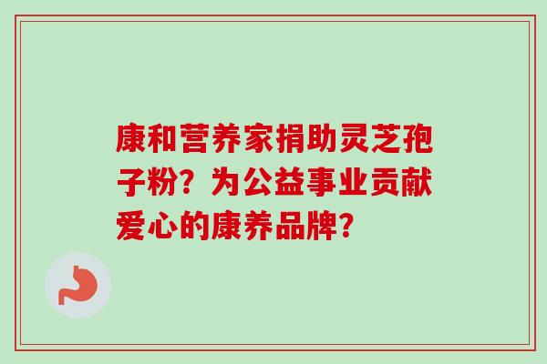 康和营养家捐助灵芝孢子粉？为公益事业贡献爱心的康养品牌？