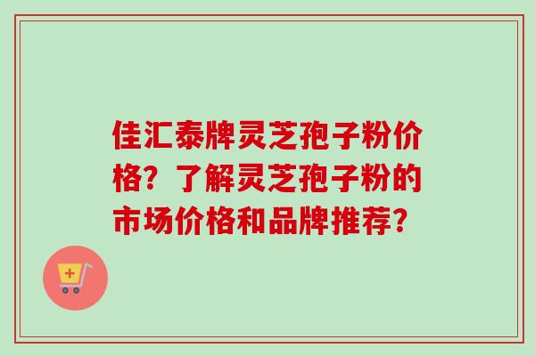 佳汇泰牌灵芝孢子粉价格？了解灵芝孢子粉的市场价格和品牌推荐？