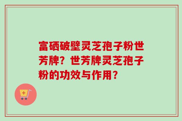 富硒破壁灵芝孢子粉世芳牌?世芳牌灵芝孢子粉的功效与作用? 富硒破壁灵芝孢子粉世芳牌?世芳牌灵芝孢子粉的功效与作用?