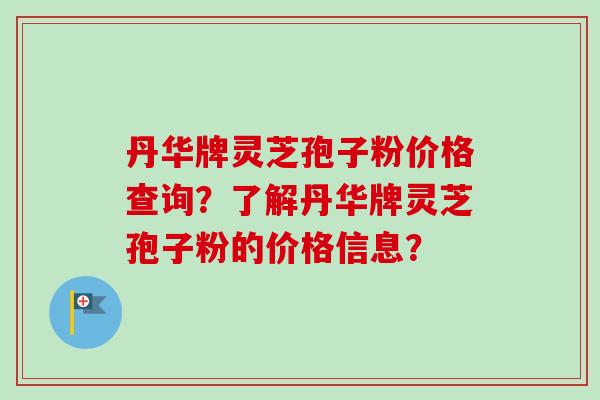 丹华牌灵芝孢子粉价格查询?了解丹华牌灵芝孢子粉的价格信息? 丹华牌灵芝孢子粉价格查询?了解丹华牌灵芝孢子粉的价格信息?