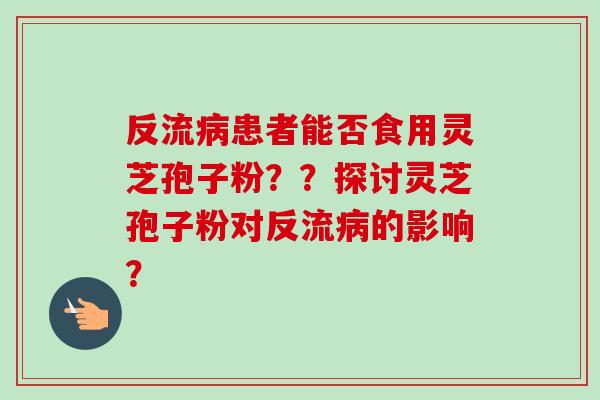 反流患者能否食用灵芝孢子粉？？探讨灵芝孢子粉对反流的影响？