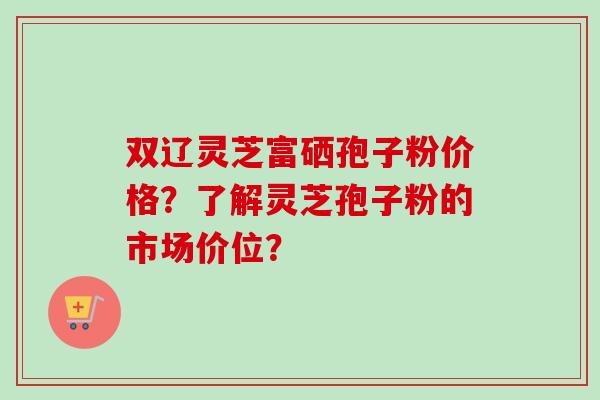 双辽灵芝富硒孢子粉价格？了解灵芝孢子粉的市场价位？