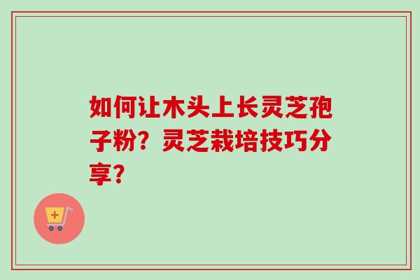 如何让木头上长灵芝孢子粉？灵芝栽培技巧分享？
