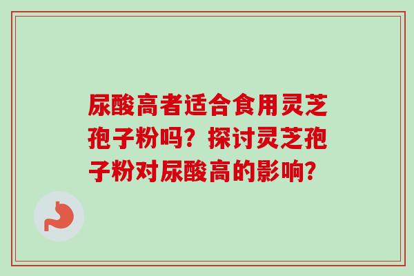 尿酸高者适合食用灵芝孢子粉吗?探讨灵芝孢子粉对尿酸高的影响? 尿酸高者适合食用灵芝孢子粉吗?探讨灵芝孢子粉对尿酸高的影响?