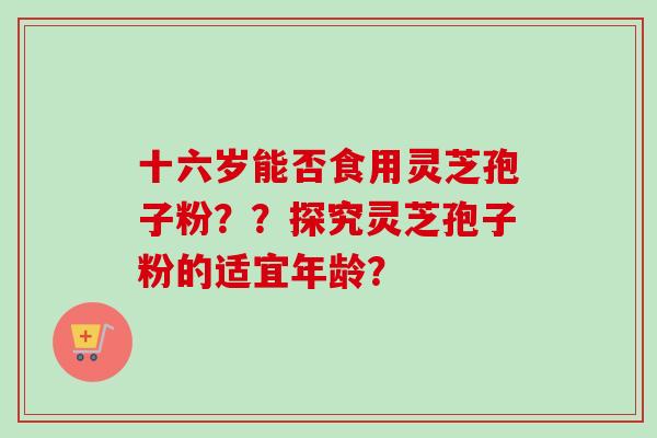 十六岁能否食用灵芝孢子粉？？探究灵芝孢子粉的适宜年龄？