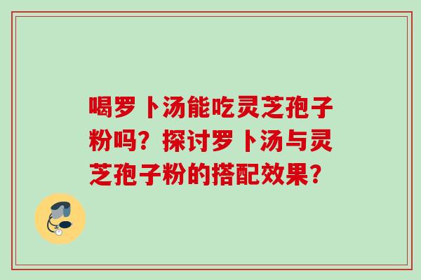 喝罗卜汤能吃灵芝孢子粉吗？探讨罗卜汤与灵芝孢子粉的搭配效果？