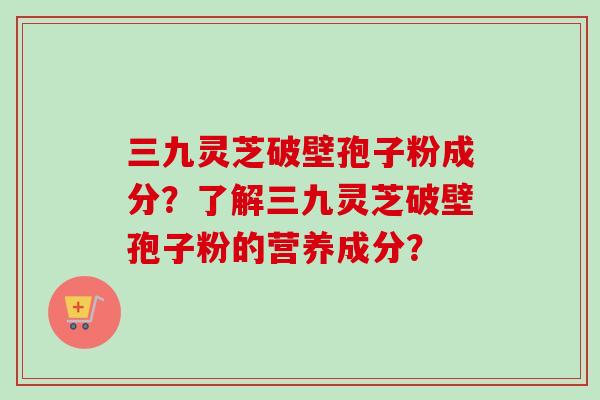 三九灵芝破壁孢子粉成分？了解三九灵芝破壁孢子粉的营养成分？
