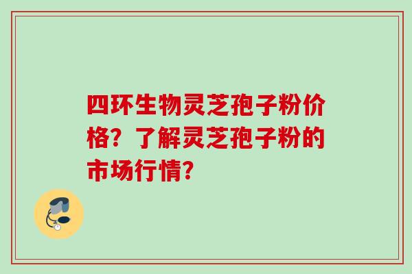 四环生物灵芝孢子粉价格?了解灵芝孢子粉的市场行情? 四环生物灵芝孢子粉价格?了解灵芝孢子粉的市场行情?