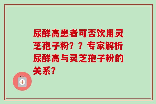 尿酵高患者可否饮用灵芝孢子粉??专家解析尿酵高与灵芝孢子粉的关系? 尿酵高患者可否饮用灵芝孢子粉??专家解析尿酵高与灵芝孢子粉的关系?