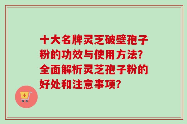 十大名牌灵芝破壁孢子粉的功效与使用方法?全面解析灵芝孢子粉的好处和注意事项? 十大名牌灵芝破壁孢子粉的功效与使用方法?全面解析灵芝孢子粉的好处和注意事项?