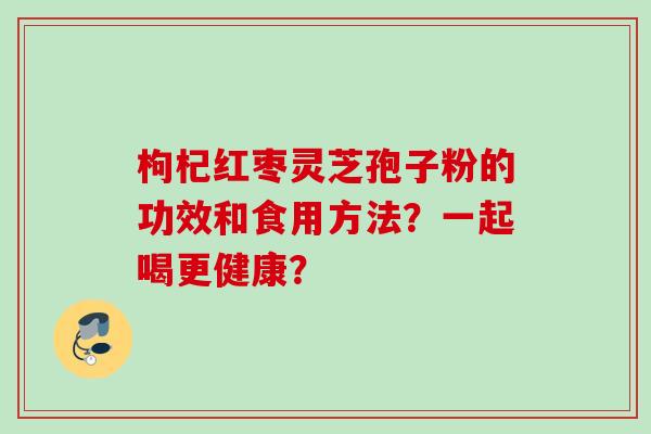 枸杞红枣灵芝孢子粉的功效和食用方法?一起喝更健康? 枸杞红枣灵芝孢子粉的功效和食用方法?一起喝更健康?