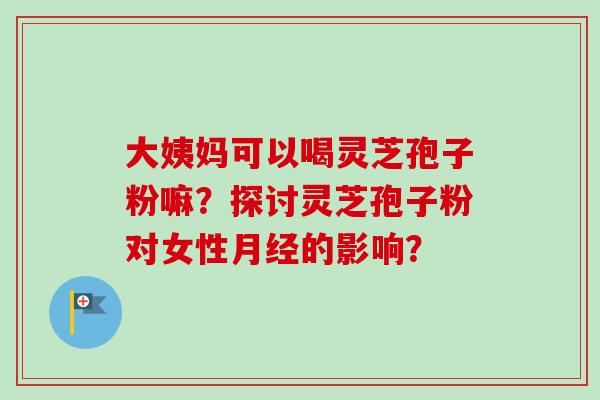 大姨妈可以喝灵芝孢子粉嘛？探讨灵芝孢子粉对女性的影响？