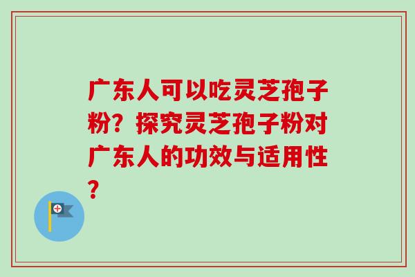 广东人可以吃灵芝孢子粉?探究灵芝孢子粉对广东人的功效与适用性? 广东人可以吃灵芝孢子粉?探究灵芝孢子粉对广东人的功效与适用性?