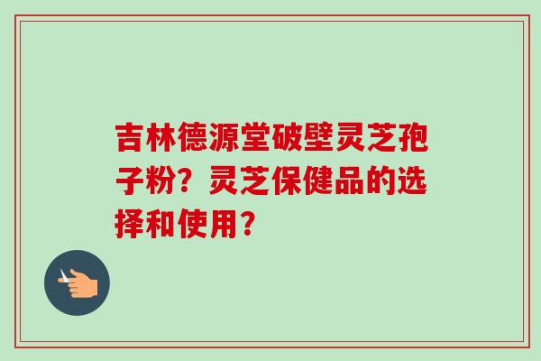 吉林德源堂破壁灵芝孢子粉？灵芝保健品的选择和使用？