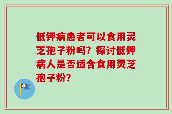 低钾患者可以食用灵芝孢子粉吗?探讨低钾人是否适合食用灵芝孢子粉? 低钾患者可以食用灵芝孢子粉吗?探讨低钾人是否适合食用灵芝孢子粉?