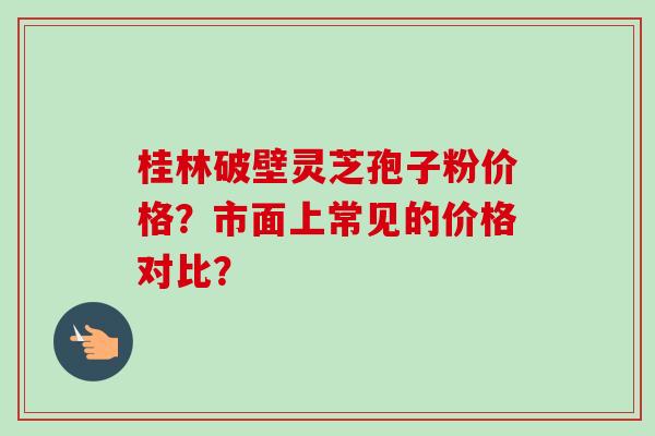 桂林破壁灵芝孢子粉价格？市面上常见的价格对比？