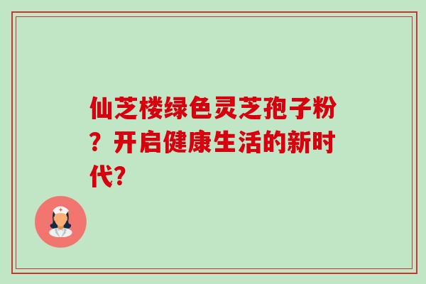 仙芝楼绿色灵芝孢子粉?开启健康生活的新时代? 仙芝楼绿色灵芝孢子粉?开启健康生活的新时代?