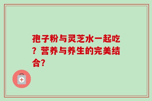 孢子粉与灵芝水一起吃？营养与养生的完美结合？