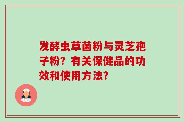 发酵虫草菌粉与灵芝孢子粉?有关保健品的功效和使用方法? 发酵虫草菌粉与灵芝孢子粉?有关保健品的功效和使用方法?