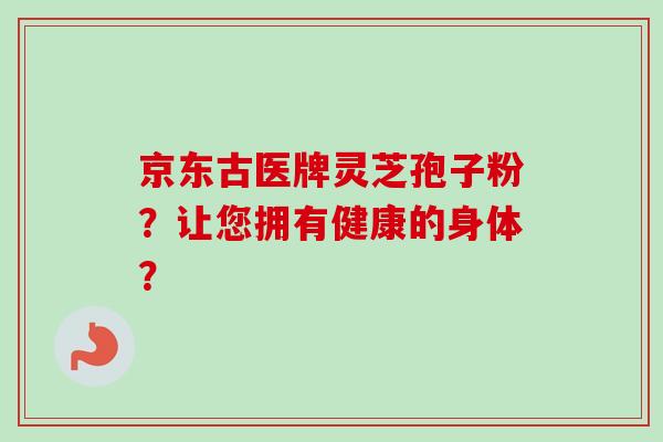 京东古医牌灵芝孢子粉？让您拥有健康的身体？