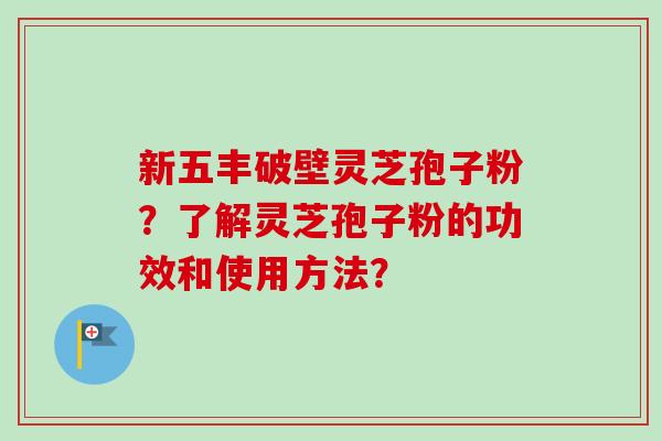 新五丰破壁灵芝孢子粉?了解灵芝孢子粉的功效和使用方法? 新五丰破壁灵芝孢子粉?了解灵芝孢子粉的功效和使用方法?