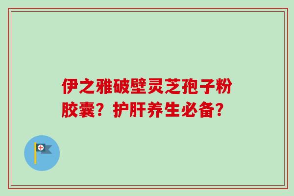 伊之雅破壁灵芝孢子粉胶囊?养生必备? 伊之雅破壁灵芝孢子粉胶囊?养生必备?