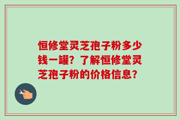 恒修堂灵芝孢子粉多少钱一罐?了解恒修堂灵芝孢子粉的价格信息? 恒修堂灵芝孢子粉多少钱一罐?了解恒修堂灵芝孢子粉的价格信息?