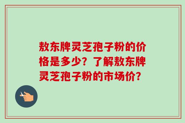 敖东牌灵芝孢子粉的价格是多少?了解敖东牌灵芝孢子粉的市场价? 敖东牌灵芝孢子粉的价格是多少?了解敖东牌灵芝孢子粉的市场价?