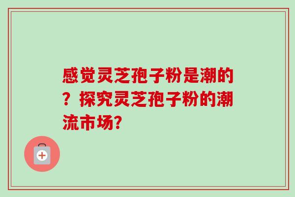 感觉灵芝孢子粉是潮的?探究灵芝孢子粉的潮流市场? 感觉灵芝孢子粉是潮的?探究灵芝孢子粉的潮流市场?