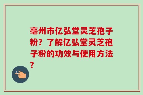 亳州市亿弘堂灵芝孢子粉?了解亿弘堂灵芝孢子粉的功效与使用方法? 亳州市亿弘堂灵芝孢子粉?了解亿弘堂灵芝孢子粉的功效与使用方法?