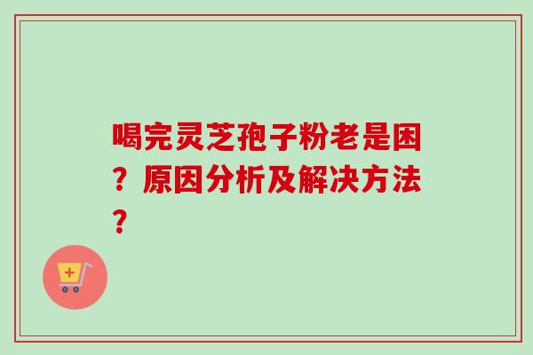 喝完灵芝孢子粉老是困?原因分析及解决方法? 喝完灵芝孢子粉老是困?原因分析及解决方法?