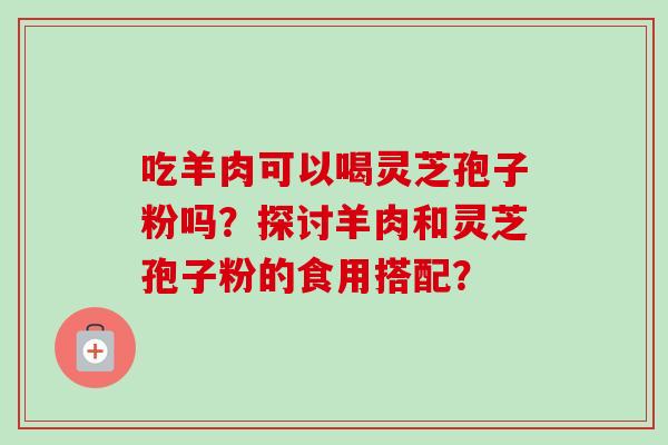 吃羊肉可以喝灵芝孢子粉吗？探讨羊肉和灵芝孢子粉的食用搭配？