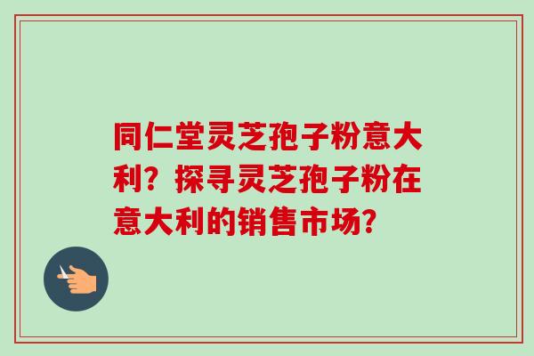 同仁堂灵芝孢子粉意大利？探寻灵芝孢子粉在意大利的销售市场？