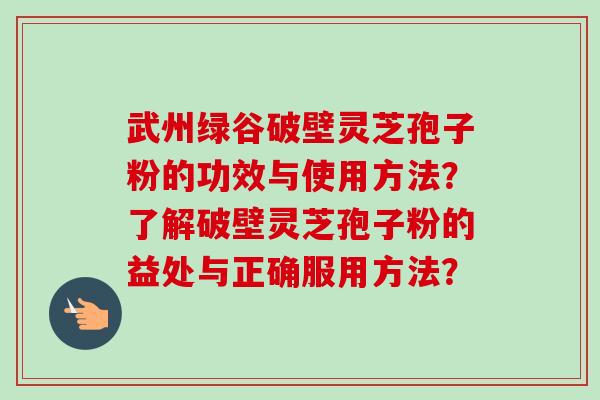 武州绿谷破壁灵芝孢子粉的功效与使用方法？了解破壁灵芝孢子粉的益处与正确服用方法？
