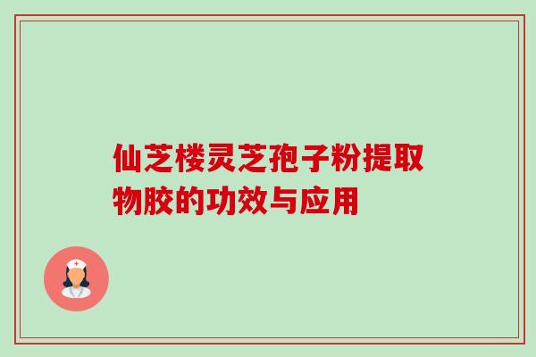 仙芝楼灵芝孢子粉提取物胶的功效与应用 仙芝楼灵芝孢子粉提取物胶的功效与应用