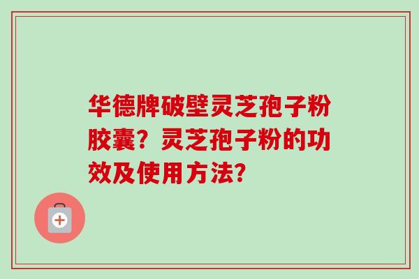华德牌破壁灵芝孢子粉胶囊?灵芝孢子粉的功效及使用方法? 华德牌破壁灵芝孢子粉胶囊?灵芝孢子粉的功效及使用方法?