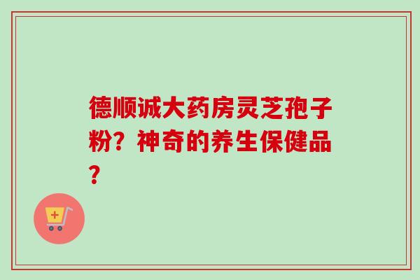 德顺诚大药房灵芝孢子粉？神奇的养生保健品？