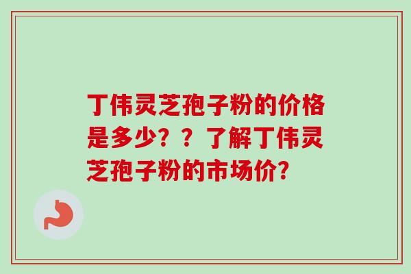丁伟灵芝孢子粉的价格是多少？？了解丁伟灵芝孢子粉的市场价？