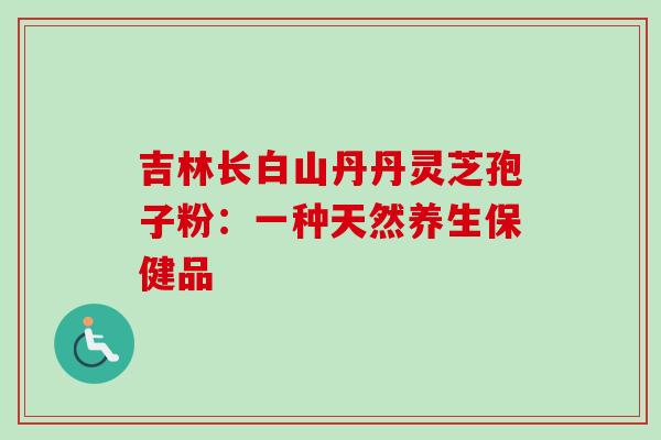 吉林长白山丹丹灵芝孢子粉:一种天然养生保健品 吉林长白山丹丹灵芝孢子粉:一种天然养生保健品