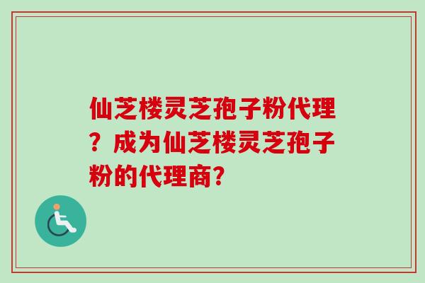 仙芝楼灵芝孢子粉代理？成为仙芝楼灵芝孢子粉的代理商？