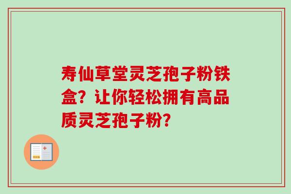 寿仙草堂灵芝孢子粉铁盒？让你轻松拥有高品质灵芝孢子粉？