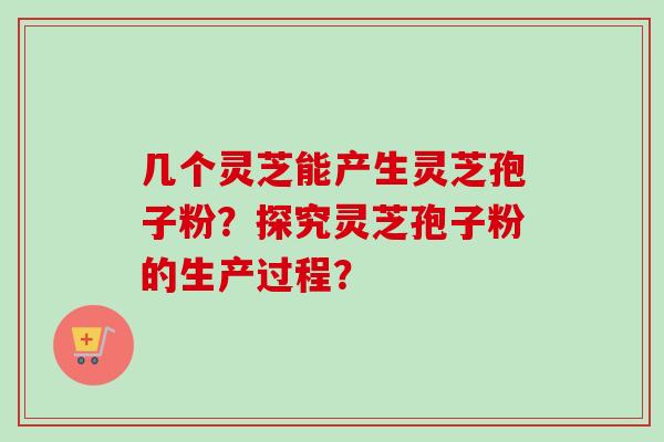 几个灵芝能产生灵芝孢子粉？探究灵芝孢子粉的生产过程？