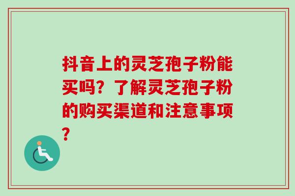 抖音上的灵芝孢子粉能买吗？了解灵芝孢子粉的购买渠道和注意事项？