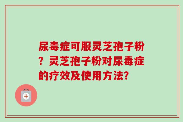 尿毒症可服灵芝孢子粉?灵芝孢子粉对尿毒症的疗效及使用方法? 尿毒症可服灵芝孢子粉?灵芝孢子粉对尿毒症的疗效及使用方法?