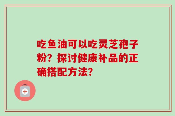 吃鱼油可以吃灵芝孢子粉？探讨健康补品的正确搭配方法？