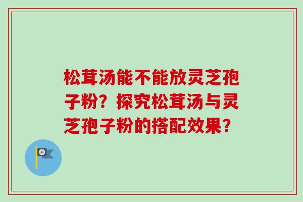 松茸汤能不能放灵芝孢子粉？探究松茸汤与灵芝孢子粉的搭配效果？