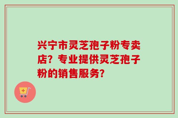 兴宁市灵芝孢子粉专卖店？专业提供灵芝孢子粉的销售服务？