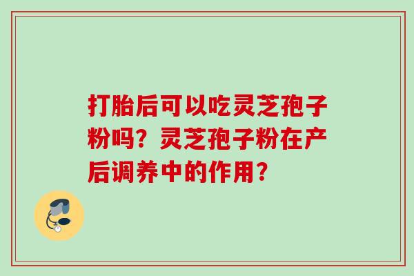 打胎后可以吃灵芝孢子粉吗?灵芝孢子粉在产后调养中的作用? 打胎后可以吃灵芝孢子粉吗?灵芝孢子粉在产后调养中的作用?