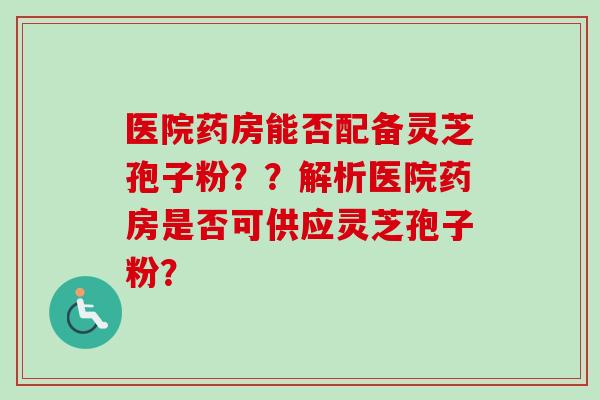医院药房能否配备灵芝孢子粉？？解析医院药房是否可供应灵芝孢子粉？